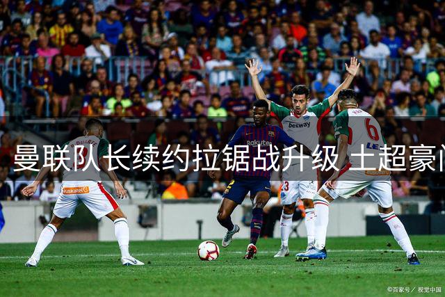 曼联队长续约拉锯战升级 土超豪门40万欧周薪搅局谈判桌