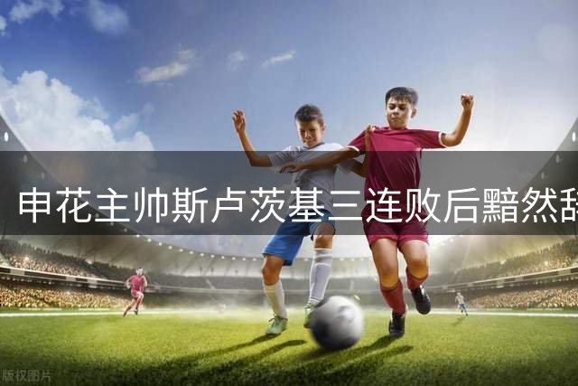 申花主帅斯卢茨基三连败后黯然辞职 坦言"无力改变某些现状