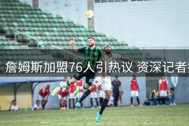 詹姆斯加盟76人引热议 资深记者揭秘美媒最初预测去向