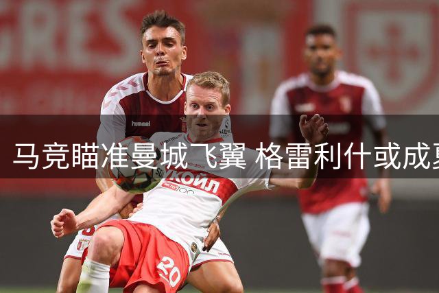 马竞瞄准曼城飞翼 格雷利什或成夏窗关键引援