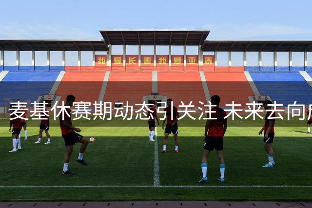 麦基休赛期动态引关注 未来去向成谜